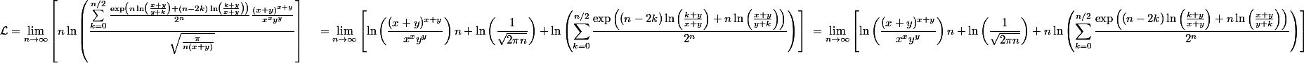 \begin{aligned} \mathcal{L} &= \lim_{n\rightarrow\infty} \left[n\ln\left(\frac{\sum_{k=0}^{n/2} \frac{\exp\left(n\ln\left(\frac{x+y}{y+k}\right) + (n-2k)\ln\left(\frac{k+y}{x+y}\right)\right)}{2^n}\frac{(x+y)^{x+y}}{x^xy^y}}{\sqrt{\frac{\pi}{n(x+y)}}}\right] \ &= \lim_{n\rightarrow\infty} \left[\ln\left(\frac{(x+y)^{x+y}}{x^xy^y}\right)n + \ln\left(\frac{1}{\sqrt{2\pi n}}\right) + \ln\left(\sum_{k=0}^{n/2} \frac{\exp\left((n-2k)\ln\left(\frac{k+y}{x+y}\right) + n\ln\left(\frac{x+y}{y+k}\right)\right)}{2^n}\right)\right] \ &= \lim_{n\rightarrow\infty} \left[\ln\left(\frac{(x+y)^{x+y}}{x^xy^y}\right)n + \ln\left(\frac{1}{\sqrt{2\pi n}}\right) + n \ln\left(\sum_{k=0}^{n/2} \frac{\exp\left((n-2k)\ln\left(\frac{k+y}{x+y}\right) + n\ln\left(\frac{x+y}{y+k}\right)\right)}{2^n}\right)\right] \end{aligned}